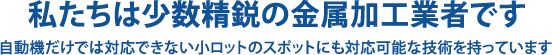 私たちは少数精鋭の金属加工業者です　自動機だけでは対応できない小ロットのスポットにも対応可能な技術を持っています