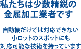 私たちは少数精鋭の金属加工業者です　自動機だけでは対応できない小ロットのスポットにも対応可能な技術を持っています